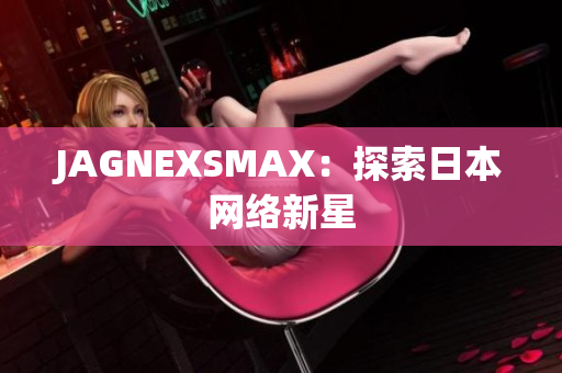 JAGNEXSMAX：探索日本网络新星