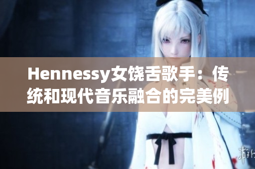 Hennessy女饶舌歌手：传统和现代音乐融合的完美例证