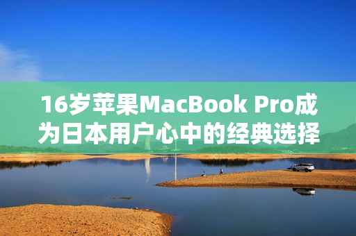 16岁苹果MacBook Pro成为日本用户心中的经典选择
