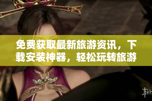 免费获取最新旅游资讯，下载安装神器，轻松玩转旅游行业！