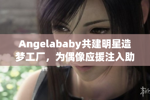 Angelababy共建明星造梦工厂，为偶像应援注入助力！