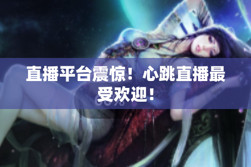 直播平台震惊！心跳直播最受欢迎！