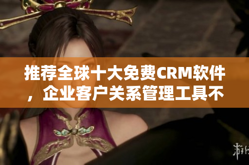 推荐全球十大免费CRM软件，企业客户关系管理工具不容错过！
