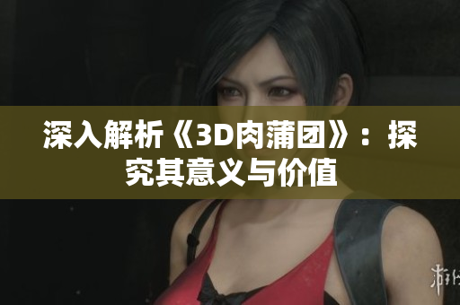 深入解析《3D肉蒲团》：探究其意义与价值