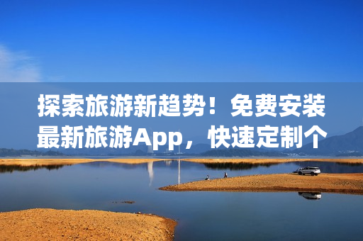 探索旅游新趋势！免费安装最新旅游App，快速定制个性化行程
