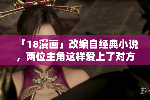 「18漫画」改编自经典小说，两位主角这样爱上了对方！