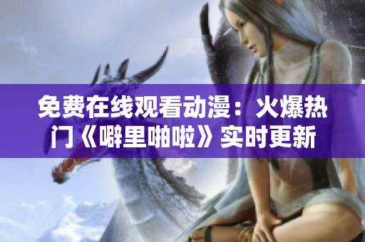 免费在线观看动漫：火爆热门《噼里啪啦》实时更新