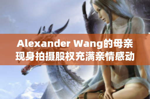 Alexander Wang的母亲现身拍摄股权充满亲情感动