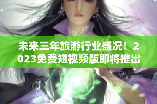 未来三年旅游行业盛况！2023免费短视频版即将推出！