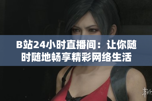B站24小时直播间：让你随时随地畅享精彩网络生活