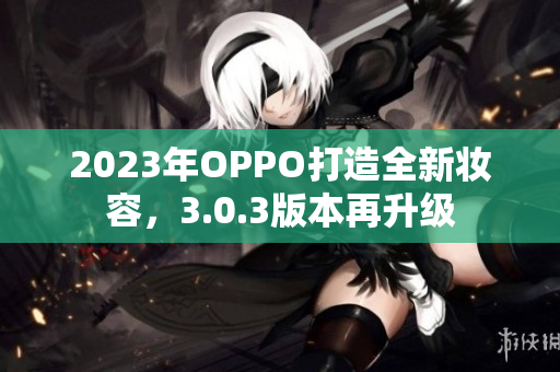 2023年OPPO打造全新妆容，3.0.3版本再升级
