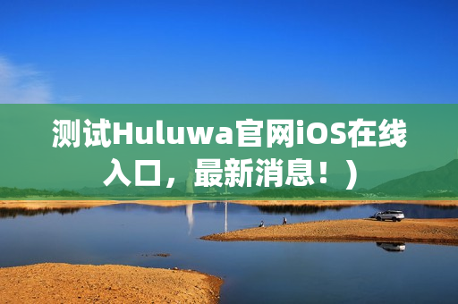 测试Huluwa官网iOS在线入口，最新消息！)