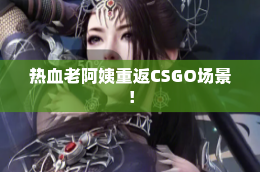 热血老阿姨重返CSGO场景！