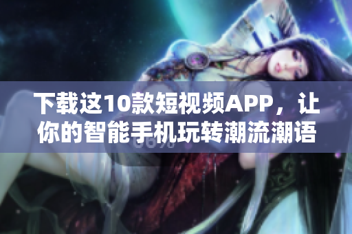 下载这10款短视频APP，让你的智能手机玩转潮流潮语！