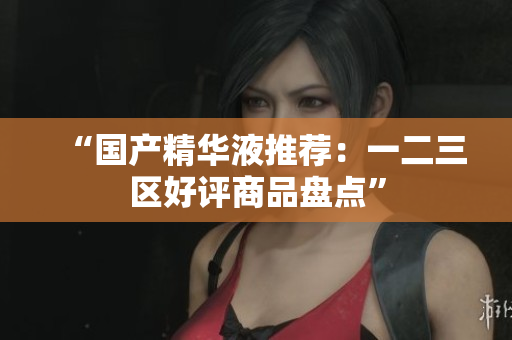 “国产精华液推荐：一二三区好评商品盘点”