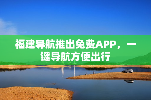 福建导航推出免费APP，一键导航方便出行
