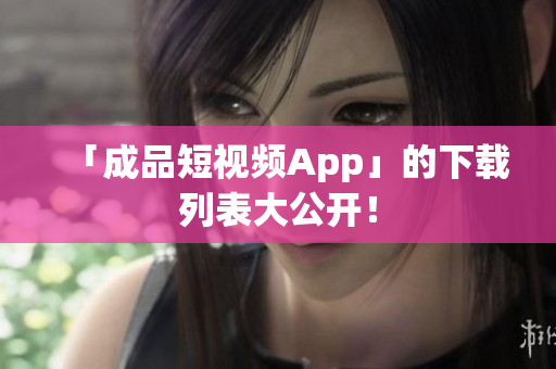 「成品短视频App」的下载列表大公开！