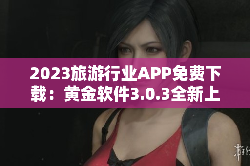 2023旅游行业APP免费下载：黄金软件3.0.3全新上线