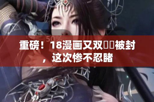 重磅！18漫画又双叒叕被封，这次惨不忍睹