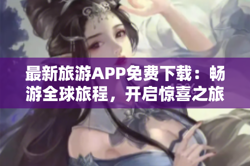 最新旅游APP免费下载：畅游全球旅程，开启惊喜之旅！