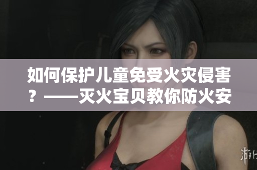 如何保护儿童免受火灾侵害？——灭火宝贝教你防火安全！