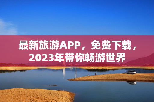 最新旅游APP，免费下载，2023年带你畅游世界