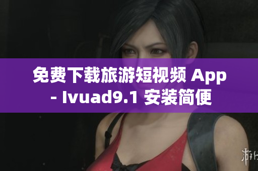 免费下载旅游短视频 App - Ivuad9.1 安装简便