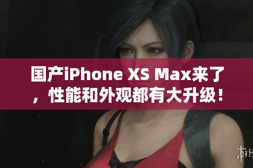 国产iPhone XS Max来了，性能和外观都有大升级！