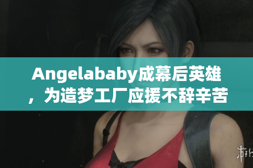 Angelababy成幕后英雄，为造梦工厂应援不辞辛苦