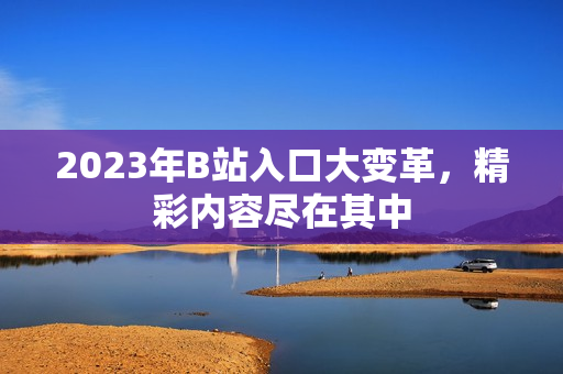 2023年B站入口大变革，精彩内容尽在其中