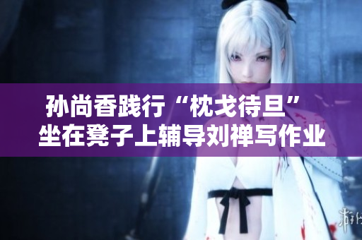 孙尚香践行“枕戈待旦” 坐在凳子上辅导刘禅写作业