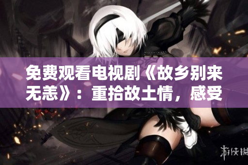 免费观看电视剧《故乡别来无恙》：重拾故土情，感受家乡爱！