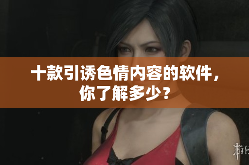 十款引诱色情内容的软件，你了解多少？