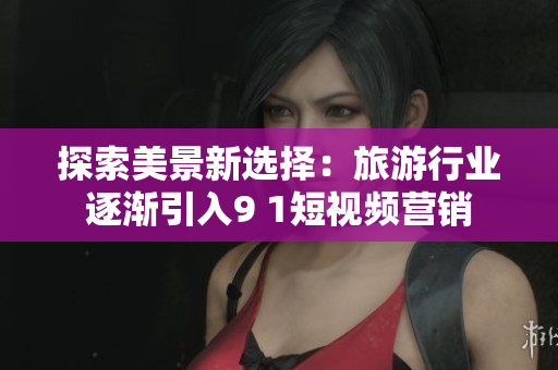 探索美景新选择：旅游行业逐渐引入9 1短视频营销