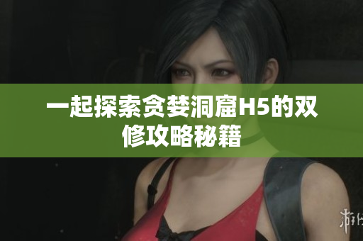 一起探索贪婪洞窟H5的双修攻略秘籍