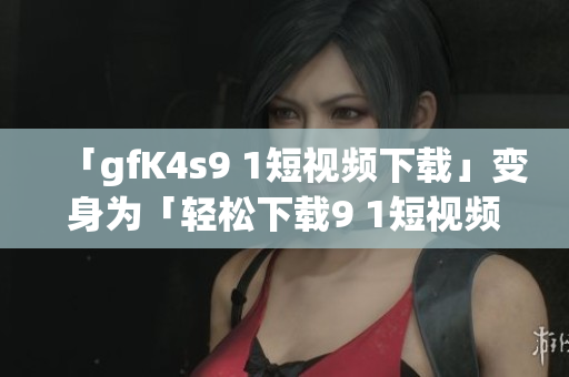 「gfK4s9 1短视频下载」变身为「轻松下载9 1短视频软件免费版」