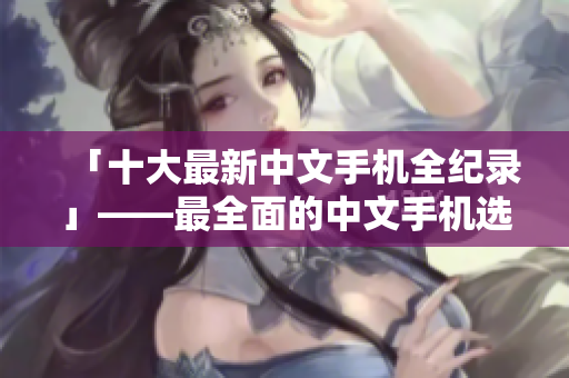 「十大最新中文手机全纪录」——最全面的中文手机选购指南