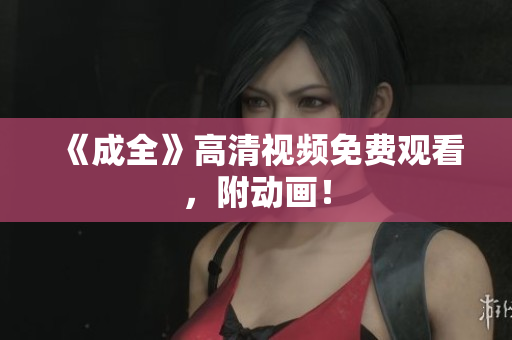 《成全》高清视频免费观看，附动画！