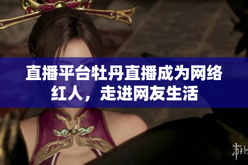 直播平台牡丹直播成为网络红人，走进网友生活