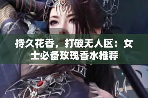 持久花香，打破无人区：女士必备玫瑰香水推荐