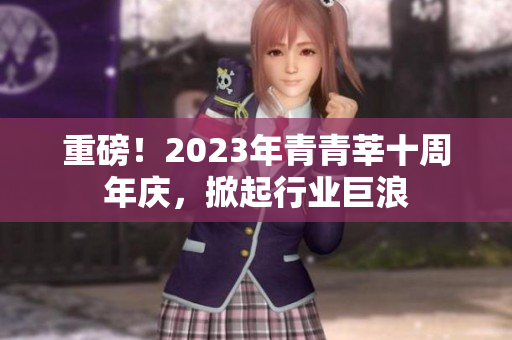 重磅！2023年青青莘十周年庆，掀起行业巨浪