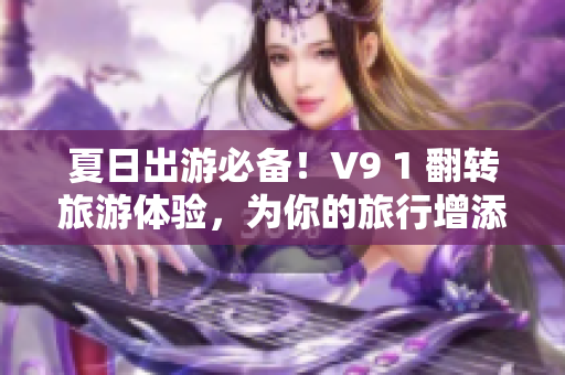 夏日出游必备！V9 1 翻转旅游体验，为你的旅行增添新色彩