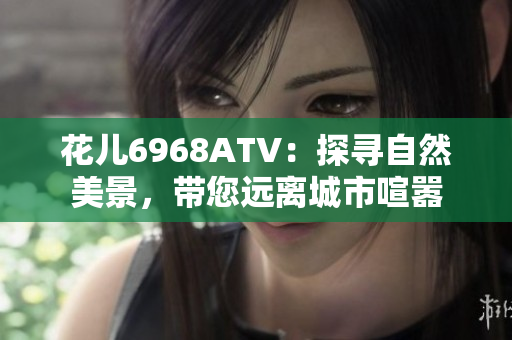 花儿6968ATV：探寻自然美景，带您远离城市喧嚣