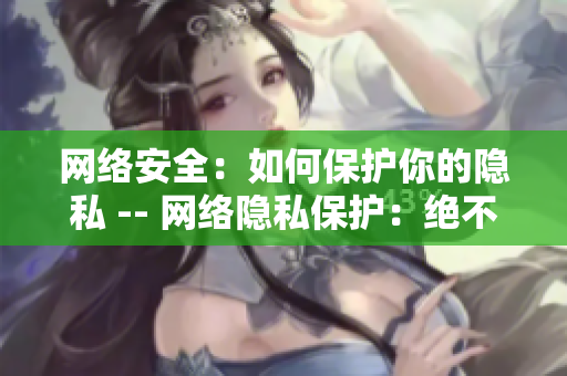 网络安全：如何保护你的隐私 -- 网络隐私保护：绝不泄漏一点点