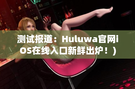 测试报道：Huluwa官网iOS在线入口新鲜出炉！)