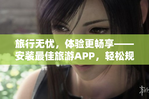 旅行无忧，体验更畅享——安装最佳旅游APP，轻松规划旅途