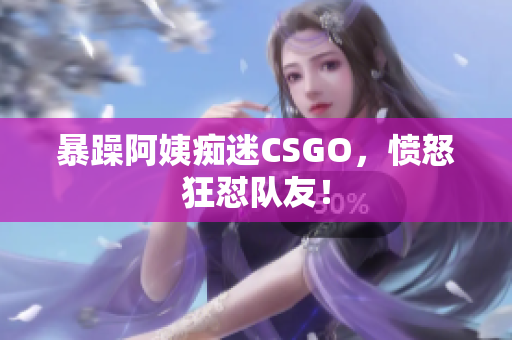 暴躁阿姨痴迷CSGO，愤怒狂怼队友！