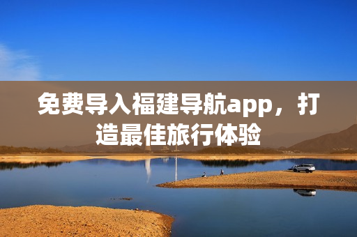 免费导入福建导航app，打造最佳旅行体验