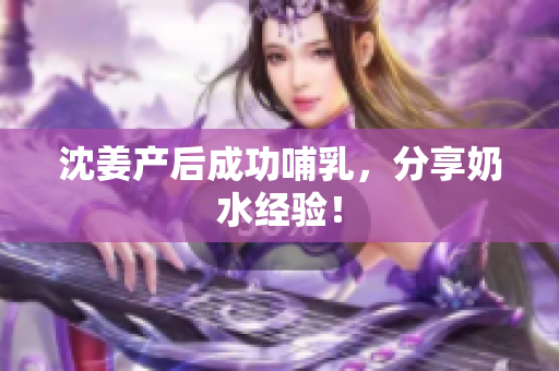 沈姜产后成功哺乳，分享奶水经验！