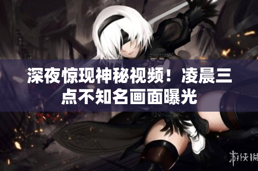 深夜惊现神秘视频！凌晨三点不知名画面曝光